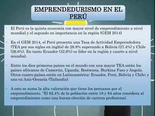 - El Perú es la quinta economía con mayor nivel de emprendimiento a nivel
mundial y el segundo en importancia en la región (GEM 2014)
- En el GEM 2014, el Perú presenta una Tasa de Actividad Emprendedora
(TEA por sus siglas en inglés) de 28.8% superando a Bolivia (27.4%) y Chile
(26.6%). En tanto Ecuador (32.6%) es líder en la región y cuarto a nivel
mundial.
- Entre los diez primeros países en el mundo con una mayor TEA están los
países africanos de Camerún, Uganda, Bostwana, Burkina Faso y Angola.
Otros cuatro países están en Latinoamérica: Ecuador, Perú, Bolivia y Chile; y
uno en Asia-Oceanía (Tailandia).
- A esto se suma la alta valoración que tiene los peruanos por el
emprendimiento. "El 82,4% de la población entre 18 y 64 años considera al
emprendimiento como una buena elección de carrera profesional.
EMPRENDEDURISMO EN EL
PERÚ
 