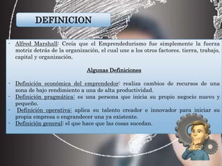 DEFINICION
- Alfred Marshall: Creía que el Emprendedurismo fue simplemente la fuerza
motriz detrás de la organización, el cual une a los otros factores. tierra, trabajo,
capital y organización.
Algunas Definiciones
- Definición económica del emprendedor: realiza cambios de recursos de una
zona de bajo rendimiento a una de alta productividad.
- Definición pragmática: es una persona que inicia su propio negocio nuevo y
pequeño.
- Definición operativa: aplica su talento creador e innovador para iniciar su
propia empresa o engrandecer una ya existente.
- Definición general: el que hace que las cosas sucedan.
 