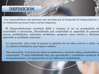 - Los emprendedores son personas que movidas por la búsqueda de independencia y
la realización personal crean nuevas empresas.
- El Emprendedurismo resultará débil y riesgoso si no va acompañado de
creatividad e innovación. Entendiendo por creatividad la capacidad de generar
nuevas posibilidades, solucionar problemas, proponer cosas nuevas y distintas
aplicables a realidades concretas.
- La innovación, vista como la puesta en práctica de las ideas nuevas y útiles, es
un esfuerzo inteligente para lograr cambios.
- Ala innovación, "convierte las ideas en productos o servicios útiles, practicables y
comerciales". Y estas habilidades hay que aprenderlas y enseñarlas mediante el
acompañamiento y la capacitación en sus diferentes modalidades.
DEFINICION
 