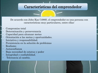 De acuerdo con John Kao (1989), el emprendedor es una persona con
características muy particulares, entre ellas:
- Compromiso total
- Determinación y perseverancia
- Capacidad para alcanzar metas
- Orientación a las metas y oportunidades.
- Iniciativa y responsabilidad.
- Persistencia en la solución de problemas
- Realismo
- Autoconfianza
- Baja necesidad de estatus y poder
- Integridad y confiabilidad.
- Tolerancia al cambio.
Características del emprendedor
 