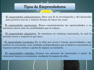 - El emprendedor administrativo. Hace uso de la investigación y del desarrollo
para generar nuevas y mejores formas de hacer las cosas.
- El emprendedor oportunista. Busca constantemente las oportunidades y se
mantiene alerta ante las posibilidades que le rodean.
- El emprendedor adquisitivo. Se mantiene en continua innovación, la cual le
permite crecer y mejorar lo que hace.
- El emprendedor incubador. En su afán por crecer y buscar oportunidades y por
preferir la autonomía, crea unidades independientes que al final se convierten en
negocios nuevos, incluso a partir de alguno ya existente.
- El emprendedor imitador. Genera sus procesos de innovación a partir de
elementos básicos ya existentes, mediante la mejora de ellos.
Tipos de Emprendedores
 