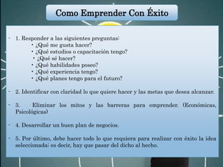 - 1. Responder a las siguientes preguntas:
• ¿Qué me gusta hacer?
• ¿Qué estudios o capacitación tengo?
• ¿Qué sé hacer?
• ¿Qué habilidades poseo?
• ¿Qué experiencia tengo?
• ¿Qué planes tengo para el futuro?
- 2. Identificar con claridad lo que quiere hacer y las metas que desea alcanzar.
- 3. Eliminar los mitos y las barreras para emprender. (Económicas,
Psicológicas)
- 4. Desarrollar un buen plan de negocios.
- 5. Por último, debe hacer todo lo que requiera para realizar con éxito la idea
seleccionada; es decir, hay que pasar del dicho al hecho.
Como Emprender Con Éxito
 