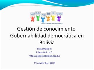 Gestión de conocimiento
Gobernabilidad democrática en
Bolivia
Presentación:
Eliana Quiroz G.
http://gobernabilidad.org.bo
19 noviembre, 2010
 