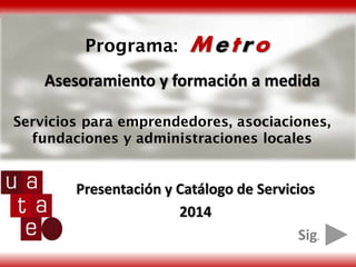 Programa:

Metro

Asesoramiento y formación a medida
Servicios para emprendedores, asociaciones,
fundaciones y administraciones locales

Presentación y Catálogo de Servicios
2014
Sig.

 