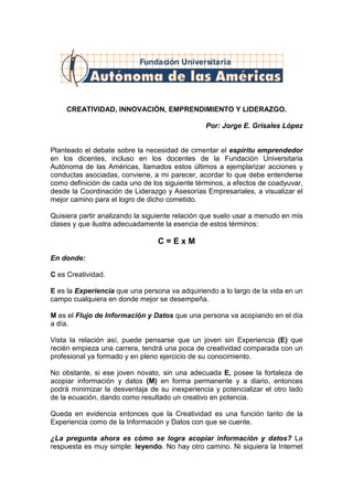 Fundación Universitaria




     CREATIVIDAD, INNOVACIÓN, EMPRENDIMIENTO Y LIDERAZGO.

                                                Por: Jorge E. Grisales López


Planteado el debate sobre la necesidad de cimentar el espíritu emprendedor
en los dicentes, incluso en los docentes de la Fundación Universitaria
Autónoma de las Américas, llamados estos últimos a ejemplarizar acciones y
conductas asociadas, conviene, a mi parecer, acordar lo que debe entenderse
como definición de cada uno de los siguiente términos, a efectos de coadyuvar,
desde la Coordinación de Liderazgo y Asesorías Empresariales, a visualizar el
mejor camino para el logro de dicho cometido.

Quisiera partir analizando la siguiente relación que suelo usar a menudo en mis
clases y que ilustra adecuadamente la esencia de estos términos:

                                 C=ExM
En donde:

C es Creatividad.

E es la Experiencia que una persona va adquiriendo a lo largo de la vida en un
campo cualquiera en donde mejor se desempeña.

M es el Flujo de Información y Datos que una persona va acopiando en el día
a día.

Vista la relación así, puede pensarse que un joven sin Experiencia (E) que
recién empieza una carrera, tendrá una poca de creatividad comparada con un
profesional ya formado y en pleno ejercicio de su conocimiento.

No obstante, si ese joven novato, sin una adecuada E, posee la fortaleza de
acopiar información y datos (M) en forma permanente y a diario, entonces
podrá minimizar la desventaja de su inexperiencia y potencializar el otro lado
de la ecuación, dando como resultado un creativo en potencia.

Queda en evidencia entonces que la Creatividad es una función tanto de la
Experiencia como de la Información y Datos con que se cuente.

¿La pregunta ahora es cómo se logra acopiar información y datos? La
respuesta es muy simple: leyendo. No hay otro camino. Ni siquiera la Internet
 