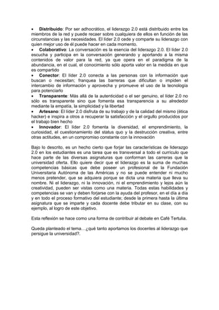 • Distribuido: Por ser adhocrático, el liderazgo 2.0 está distribuido entre los
miembros de la red y puede recaer sobre cualquiera de ellos en función de las
circunstancias y las necesidades. El líder 2.0 cede y comparte su liderazgo con
quien mejor uso de él puede hacer en cada momento.
• Colaborativo: La conversación es la esencia del liderazgo 2.0. El líder 2.0
escucha y participa en la conversación generando y aportando a la misma
contenidos de valor para la red, ya que opera en el paradigma de la
abundancia, en el cual, el conocimiento sólo aporta valor en la medida en que
es compartido
• Conector: El líder 2.0 conecta a las personas con la información que
buscan o necesitan; franquea las barreras que dificultan o impiden el
intercambio de información y aprovecha y promueve el uso de la tecnología
para potenciarlo
• Transparente: Más allá de la autenticidad o el ser genuino, el líder 2.0 no
sólo es transparente sino que fomenta esa transparencia a su alrededor
mediante la empatía, la simplicidad y la libertad
• Artesano: El líder 2.0 disfruta de su trabajo y de la calidad del mismo (ética
hacker) e inspira a otros a recuperar la satisfacción y el orgullo producidos por
el trabajo bien hecho
• Innovador: El líder 2.0 fomenta la diversidad, el emprendimiento, la
curiosidad, el cuestionamiento del status quo y la destrucción creativa, entre
otras actitudes, en un compromiso constante con la innovación

Bajo lo descrito, es un hecho cierto que forjar las características de liderazgo
2.0 en los estudiantes es una tarea que es transversal a todo el currículo que
hace parte de las diversas asignaturas que conforman las carreras que la
universidad oferta. Ello quiere decir que el liderazgo es la suma de muchas
competencias básicas que debe poseer un profesional de la Fundación
Universitaria Autónoma de las Américas y no se puede entender ni mucho
menos pretender, que se adquiera porque se dicta una materia que lleva su
nombre. Ni el liderazgo, ni la innovación, ni el emprendimiento y lejos aún la
creatividad, pueden ser vistas como una materia. Todas estas habilidades y
competencias se van y deben forjarse con la ayuda del profesor, en el día a día
y en todo el proceso formativo del estudiante; desde la primera hasta la última
asignatura que se imparte y cada docente debe tributar en su clase, con su
ejemplo, al logro de este objetivo.

Esta reflexión se hace como una forma de contribuir al debate en Café Tertulia.

Queda planteado el tema…¿qué tanto aportamos los docentes al liderazgo que
persigue la universidad?.
 