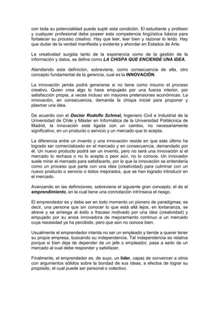 con toda su potencialidad puede suplir esta condición. El estudiante y profesor
y cualquier profesional debe poseer esta competencia lingüística básica para
fortalecer su proceso creativo. Hay que leer, leer bien y razonar lo leído. Hay
que dudar de la verdad manifiesta y evidente y ahondar en Estados de Arte.

La creatividad surgida tanto de la experiencia como de la gestión de la
información y datos, se define como LA CHISPA QUE ENCIENDE UNA IDEA.

Atendiendo esta definición, sobreviene, como consecuencia de ella, otro
concepto fundamental de la gerencia, cual es la INNOVACIÓN.

La innovación jamás podrá generarse si no tiene como insumo el proceso
creativo. Quien crea algo lo hace empujado por una fuerza interior, por
satisfacción propia, a veces incluso sin mayores pretensiones económicas. La
innovación, en consecuencia, demanda la chispa inicial para proponer y
plasmar una idea.

De acuerdo con el Doctor Rodolfo Schmal, Ingeniero Civil e Industrial de la
Universidad de Chile y Máster en Informática de la Universidad Politécnica de
Madrid, la innovación está ligada con un cambio, no necesariamente
significativo, en un producto o servicio y un mercado que lo acepta.

La diferencia entre un invento y una innovación reside en que este último ha
logrado ser comercializado en el mercado y en consecuencia, demandado por
él. Un nuevo producto podrá ser un invento, pero no será una innovación si el
mercado lo rechaza o no lo acepta o peor aún, no lo conoce. Un innovador
suele mirar el mercado para satisfacerlo, por lo que la innovación se entendería
como un proceso que parte con una idea (creatividad) para culminar con un
nuevo producto o servicio o éstos mejorados, que se han logrado introducir en
el mercado.

Avanzando en las definiciones, sobreviene el siguiente gran concepto; el de el
emprendimiento, en la cual tiene una connotación intrínseca el riesgo.

El emprendedor es y debe ser en todo momento un pionero de paradigmas; es
decir, una persona que sin conocer lo que está allá lejos, en lontananza, se
atreve y se arriesga al éxito o fracaso motivado por una idea (creatividad) y
empujado por su ansia innovadora de mejoramiento continuo a un mercado
cuya necesidad ya ha percibido, pero que aún no conoce bien.

Usualmente el emprendedor intenta no ser un empleado y tiende a querer tener
su propia empresa, buscando su independencia. Tal independencia es relativa
porque si bien deja de depender de un jefe o empleador, pasa a serlo de un
mercado al cual debe responder y satisfacer.

Finalmente, el emprendedor es, de suyo, un líder, capaz de convencer a otros
con argumentos sólidos sobre la bondad de sus ideas, a efectos de lograr su
propósito, el cual puede ser personal o colectivo.
 