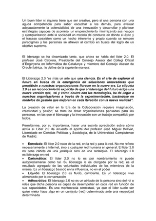 Un buen líder ni siquiera tiene que ser creativo, pero sí una persona con una
aguda competencia para saber escuchar a los demás, para evaluar
adecuadamente la potencialidad de una innovación y desarrollar y plantear
estrategias capaces de acometer un emprendimiento minimizando sus riesgos
y ejemplarizando ante la sociedad un modelo de conducta en donde el éxito y
el fracaso coexisten como un hecho inherente y propio cuando se rompen
paradigmas y las personas se atreven al cambio en busca del logro de un
objetivo supremo.


El liderazgo se ha dinamizado tanto, que ahora se habla del líder 2.0. El
profesor José Cabrera, Presidente del Consejo Asesor del Collegi Oficial
d´Enginyeria en Informàtica de Catalunya y miembro del Consejo Asesor de
Oracle Ibérica, lo define de la siguiente manera:


El Liderazgo 2.0 “es más un arte que una ciencia. Es el arte de explorar el
futuro en busca de la emergencia de soluciones innovadoras que
permitirán a nuestras organizaciones florecer en la nueva era. La etiqueta
2.0 es un reconocimiento explícito de que el liderazgo del futuro exige una
nueva versión que, tal y como ocurre con las tecnologías, ha de llegar a
nuestras organizaciones a través de la experimentación, basándose en
modelos de gestión que mejoran en cada iteración con la nueva realidad”.

La creación de valor en la Era de la Colaboración requiere imaginación,
creatividad y pasión; se trata de crear organizaciones pensadas para las
personas, en las que el liderazgo y la innovación son un trabajo compartido por
todos.

Permítanme, por su importancia, hacer una sucinta apreciación sobre cómo
actúa el Líder 2.0 de acuerdo al aporte del profesor José Miguel Bolívar,
Licenciado en Ciencias Políticas y Sociología, de la Universidad Complutense
de Madrid.

• Enredado: El líder 2.0 nace de la red, en la red y para la red. No me refiero
necesariamente a Internet, sino a cualquier red humana en general. El líder 2.0
no tiene cabida en una jerarquía sino en una redarquía. El liderazgo 2.0
es liderazgo en red
• Carismático: El líder 2.0 no lo es por nombramiento ni puede
autoproclamarse como tal. Su liderazgo le es otorgado por la red; es el
resultado agregado de las voluntades individuales de los miembros de la
misma. Es un liderazgo basado en la influencia, no en el poder
• Líquido: El liderazgo 2.0 es fluido, cambiante. Es un liderazgo vivo
alimentado por la conversación
• Adhocrático: El liderazgo 2.0 no es un atributo de la persona sino del rol o
roles que dicha persona es capaz de desempeñar en cada red en función de
sus capacidades. Es una meritocracia contextual, ya que el líder suele ser
quien mejor hace algo en un contexto (red) determinado ante una necesidad
determinada
 