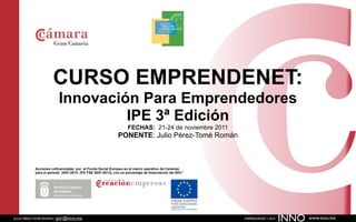 CURSO EMPRENDENET:
                         Innovación Para Emprendedores
                                  IPE 3ª Edición
                                                                  FECHAS: 21-24 de noviembre 2011
                                                            PONENTE: Julio Pérez-Tomé Román



           Acciones cofinanciadas por el Fondo Social Europeo en el marco operativo de Canarias
           para el periodo 2007-2013. (PO FSE 2007-2013), con un porcentaje de financiación del 85%”




JULIO PÉREZ-TOMÉ ROMÁN | jptr@inno.me                                                                  EMPRENDENET | 2010
                                                                                                                            INNO   www.inno.me
 