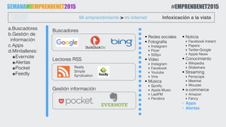 a.Buscadores
b.Gestión de
información
c.Apps
d.Minitalleres:
๏Evernote
๏Alertas
๏Pocket
๏Feedly
Mi emprendimiento > mi InternetLUNES Infoxicación a la vista
Lectores RSS
Gestión información
SEMANAMIEMPRENDENET2015 #EMPRENDENET2015
Buscadores
• Redes sociales
• Fotografía
‣ Instagram
‣ Flickr
‣ 500px
• Vídeo
‣ Instagram
‣ Facebook
‣ Youtube
‣ Vine
• Música
‣ Spotify
‣ Apple Music
‣ LastFM
‣ Pandora 
• Noticia
‣ Facebook Instant
‣ Papers
‣ Twitter-Google
‣ Apple News
• Conocimiento
‣ Wikipedia
‣ Slideshare
• Streaming
‣ Periscope
‣ Meerkat
‣ Wouzee
• e-commerce
‣ Amazon
‣ Fancy
• Apps
• Alertas
Really
Simple
Syndication
 
