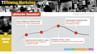 Flowing WorkshopT1
Sopa de
letras
1
¡¡Atención: llamadas!!
1
2
3
4
GOFIO A DOMICILIO A PAQUETES PEPE:
Servicio en El Hierro y presupuesto
PAQUETES PEPE A CHISPAS Y TUBOS:
Presupuesto y plazo ejecución
arreglo de oﬁcinas
PERSONAL A FISCAL Y LEGAL:
Condiciones contratación como asesoría ﬁscal
TRADUCCIONES A COMUNICACIÓN:
Plan de social media y
comunicación online
SEMANAMIEMPRENDENET2015
#EMPRENDENET2015
 