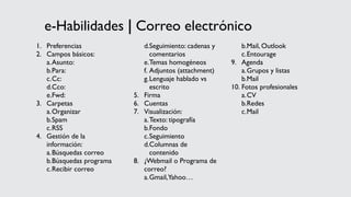e-Habilidades | Correo electrónico
1. Preferencias
2. Campos básicos:
a.Asunto:
b.Para:
c.Cc:
d.Cco:
e.Fwd:
3. Carpetas
a.Organizar
b.Spam
c.RSS
4. Gestión de la
información:
a.Búsquedas correo
b.Búsquedas programa
c.Recibir correo
d.Seguimiento: cadenas y
comentarios
e.Temas homogéneos
f. Adjuntos (attachment)
g.Lenguaje hablado vs
escrito
5. Firma
6. Cuentas
7. Visualización:
a.Texto: tipografía
b.Fondo
c.Seguimiento
d.Columnas de
contenido
8. ¿Webmail o Programa de
correo?
a.Gmail,Yahoo…
b.Mail, Outlook
c.Entourage
9. Agenda
a.Grupos y listas
b.Mail
10. Fotos profesionales
a.CV
b.Redes
c.Mail
 