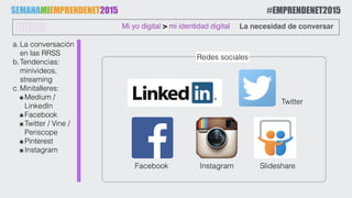a.La conversación
en las RRSS
b.Tendencias:
minivideos,
streaming
c.Minitalleres:
๏Medium /
LinkedIn
๏Facebook
๏Twitter / Vine /
Periscope
๏Pinterest
๏Instagram
Mi yo digital > mi identidad digitalJUEVES La necesidad de conversar
Slideshare
SEMANAMIEMPRENDENET2015 #EMPRENDENET2015
Instagram
Twitter
Redes sociales
Facebook
 