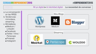 a.La conversación
en las RRSS
b.Tendencias:
minivideos,
streaming
c.Minitalleres:
๏Medium /
LinkedIn
๏Facebook
๏Twitter / Vine /
Periscope
๏Pinterest
๏Instagram
Mi yo digital > mi identidad digitalJUEVES La necesidad de conversar
Medium
SEMANAMIEMPRENDENET2015 #EMPRENDENET2015
Wordpress
Streaming
Wes-Blogs
 