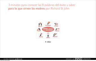 3 minutos para conocer las 8 palabras del éxito y saber
                        para lo que sirven las madres por Richard St John




                                                      ‣ vídeo




          JULIO PÉREZ-TOMÉ ROMÁN | jptr@inno.me
jueves 29 de octubre de 2009
                                                                       EMPRENDENET | 2009
                                                                                            INNO   www.inno.me
 