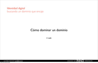 Identidad digital
                   buscando un dominio que encaje




                                                  Cómo dominar un dominio

                                                           ‣ web




          JULIO PÉREZ-TOMÉ ROMÁN | jptr@inno.me
jueves 29 de octubre de 2009
                                                                        EMPRENDENET | 2009
                                                                                             INNO   www.inno.me
 
