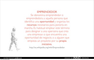 EMPRENDEDOR
                                                        Se denomina emprendedor o
                                                    emprendedora a aquella persona que
                                                  identiﬁca una oportunidad y organiza los
                                                    recursos necesarios para ponerla en
                                                  marcha. Es habitual emplear este término
                                                   para designar a una «persona que crea
                                                     una empresa» o que encuentra una
                                                  oportunidad de negocio, o a alguien que
                                                     empieza un proyecto por su propia
                                                                  iniciativa.
                                                      http://es.wikipedia.org/wiki/Emprendedor



          JULIO PÉREZ-TOMÉ ROMÁN | jptr@inno.me
jueves 29 de octubre de 2009
                                                                                             EMPRENDENET | 2009
                                                                                                                  INNO   www.inno.me
 