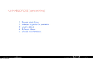 4. e-HABILIDADES (como mínimo)



                                         1.       Correo electrónico
                                         2.       Internet: organización y criterio
                                         3.       Usuario activo
                                         4.       Software básico
                                         5.       Enlaces recomendados




          JULIO PÉREZ-TOMÉ ROMÁN | jptr@inno.me
jueves 29 de octubre de 2009
                                                                                      EMPRENDENET | 2009
                                                                                                           INNO   www.inno.me
 