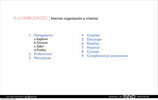 4. e-HABILIDADES | Internet: organización y criterios


                                     1. Navegadores              4.   Carpetas
                                            a. Explorer          5.   Descargas
                                            b. Chrome            6.   Pestañas
                                            c. Safari            7.   Historial
                                            d. Firefox
                                                                 8.   Cuentas
                                     2. Preferencias
                                                                 9.   Complementos: extensiones
                                     3. Marcadores




          JULIO PÉREZ-TOMÉ ROMÁN | jptr@inno.me
jueves 29 de octubre de 2009
                                                                                   EMPRENDENET | 2009
                                                                                                        INNO   www.inno.me
 