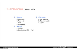 4. e-HABILIDADES | Usuario activo


                                     1. Usuario                           3. Comentar
                                            a. Username                     a. Leer y pensar
                                            b. Password                     b. Documentación
                                            c. Perﬁl                        c. Opinar
                                            d. altas y bajas
                                     2. Alertas
                                            a. Google
                                            b. Suscripciones RSS y Mail




          JULIO PÉREZ-TOMÉ ROMÁN | jptr@inno.me
jueves 29 de octubre de 2009
                                                                                               EMPRENDENET | 2009
                                                                                                                    INNO   www.inno.me
 