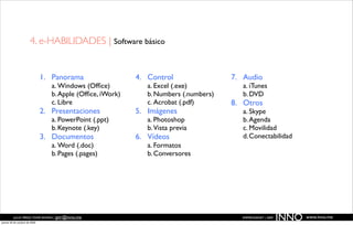 4. e-HABILIDADES | Software básico


                               1. Panorama                  4. Control                 7. Audio
                                  a. Windows (Ofﬁce)           a. Excel (.exe)            a. iTunes
                                  b. Apple (Ofﬁce, iWork)      b. Numbers (.numbers)      b. DVD
                                  c. Libre                     c. Acrobat (.pdf)       8. Otros
                               2. Presentaciones            5. Imágenes                   a. Skype
                                  a. PowerPoint (.ppt)         a. Photoshop               b. Agenda
                                  b. Keynote (.key)            b. Vista previa            c. Movilidad
                               3. Documentos                6. Vídeos                     d. Conectabilidad
                                  a. Word (.doc)               a. Formatos
                                  b. Pages (.pages)            b. Conversores




          JULIO PÉREZ-TOMÉ ROMÁN | jptr@inno.me
jueves 29 de octubre de 2009
                                                                                         EMPRENDENET | 2009
                                                                                                              INNO   www.inno.me
 