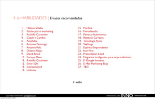 4. e-HABILIDADES | Enlaces recomendados

                               1.    Hábitos Vitales              15.   Marilink
                               2.    Pasión por el marketing      16.   Merodeando
                               3.    Rodolfo Carpintier           17.   Pymes y Autónomos
                               4.    Coach y Cambio               18.   Roberto Carreras
                               5.    Amphibia                     19.   Tecnología Pyme
                               6.    Antonio Domingo              20.   Weblogs
                               7.    Antonio Velo                 21.   Espíritu Emprendedor
                               8.    Octavio Rojas                22.   Iván Pino
                               9.    David Bravo                  23.   Presentation Load
                               10.   Enrique Dans                 24.   Negocios inteligentes para emprendedores
                               11.   Rodolfo Carpintier           25.   El Google humano
                               12.   Error 500                    26.   E-Mail Marketing Blog
                               13.   Interactividad               27.   TED
                               14.   Linknow



                                                               ‣ webs


          JULIO PÉREZ-TOMÉ ROMÁN | jptr@inno.me
jueves 29 de octubre de 2009
                                                                                           EMPRENDENET | 2009
                                                                                                                INNO   www.inno.me
 