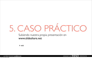 5. CASO PRÁCTICO
                                         Subiendo nuestra propia presentación en
                                         www.slideshare.net

                                          ‣ web



          JULIO PÉREZ-TOMÉ ROMÁN | jptr@inno.me
jueves 29 de octubre de 2009
                                                                             EMPRENDENET | 2009
                                                                                                  INNO   www.inno.me
 