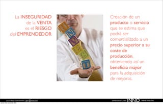 La INSEGURIDAD                  Creación de un
                       de la VENTA                producto o servicio
                       es el RIESGO               que se estima que
                del EMPRENDEDOR                   podrá ser
                                                  comercializado a un
                                                  precio superior a su
                                                  coste de
                                                  producción,
                                                  obteniendo así un
                                                  beneﬁcio mayor
                                                  para la adquisición
                                                  de mejoras.



          JULIO PÉREZ-TOMÉ ROMÁN | jptr@inno.me
jueves 29 de octubre de 2009
                                                  EMPRENDENET | 2009
                                                                       INNO   www.inno.me
 