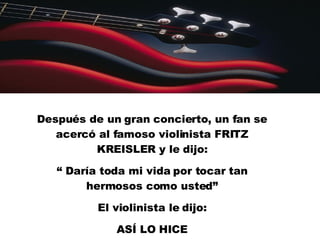 Después de un gran concierto, un fan se acercó al famoso violinista FRITZ KREISLER y le dijo: “  Daría toda mi vida por tocar tan hermosos como usted” El violinista le dijo: ASÍ LO HICE 