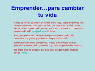 Emprender…para cambiar
tu vida
Antes de iniciar cualquier actividad en tu vida, seguramente te has
cuestionado muchas cosas, tu físico, tu condición social…otras
veces te has reprochado por no ser bueno para nada…osea, nos
pasamos la vida quejándonos de todo.
Pero, hacemos todo lo necesario por ser mejor cada día?,
demostramos ganas y actitud en lo que hacemos?
La respuesta solo la conoces tu, lo que si esta claro es que
puedes ser mejor de lo que eres hoy, todo es posible de realizar,,
No digas que no puedes, por que tu si puedes hacer muchas
cosas video

 