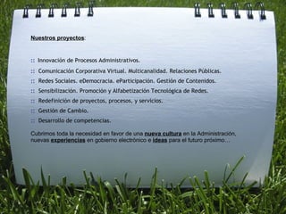Nuestros proyectos :  ::   Innovación de Procesos Administrativos. ::   Comunicación Corporativa Virtual. Multicanalidad. Relaciones Públicas. ::   Redes Sociales. eDemocracia. eParticipación. Gestión de Contenidos. ::   Sensibilización. Promoción y Alfabetización Tecnológica de Redes. ::   Redefinición de proyectos, procesos, y servicios.  ::   Gestión de Cambio. ::   Desarrollo de competencias. Cubrimos toda la necesidad en favor de una  nueva cultura  en la Administración, nuevas  experiencias  en gobierno electrónico e  ideas  para el futuro próximo… 