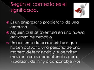 Según el contexto es el significado.Es un empresario propietario de una empresa Alguien que se aventura en una nueva actividad de negocioUn conjunto de características que hacen actuar a una persona de una manera determinada y le permiten mostrar ciertas competencias para visualizar , definir y alcanzar objetivos