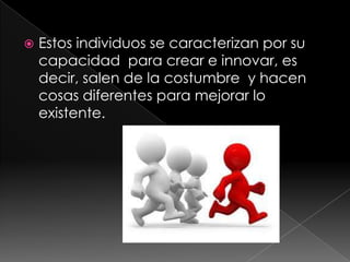 Estos individuos se caracterizan por su capacidad para crear e innovar, es decir, salen de la costumbre y hacen cosas diferentes para mejorar lo existente.