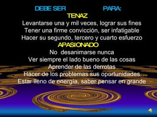 DEBE SER  PARA: TENAZ  Levantarse una y mil veces, lograr sus fines Tener una firme convicción, ser infatigable Hacer su segundo, tercero y cuarto esfuerzo APASIONADO No  desanimarse nunca Ver siempre el lado bueno de las cosas Aprender de las derrotas Hacer de los problemas sus oportunidades Estar lleno de energía, saber pensar en grande 