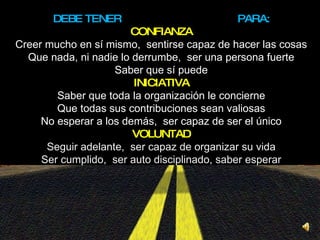 DEBE TENER  PARA: CONFIANZA Creer mucho en sí mismo,  sentirse capaz de hacer las cosas Que nada, ni nadie lo derrumbe,  ser una persona fuerte Saber que sí puede INICIATIVA Saber que toda la organización le concierne Que todas sus contribuciones sean valiosas No esperar a los demás,  ser capaz de ser el único VOLUNTAD Seguir adelante,  ser capaz de organizar su vida Ser cumplido,  ser auto disciplinado, saber esperar 