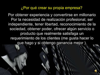 ¿Por qué crear su propia empresa? Por obtener experiencia y convertirse en millonario Por la necesidad de realización profesional, ser independiente, tener libertad, reconocimiento de la sociedad, obtener poder, ofrecer algún servicio o producto que realmente satisfaga un requerimiento de los clientes (me gusta hacer lo que hago y si obtengo ganancia mejor ). 