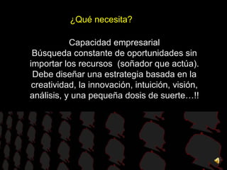 ¿Qué necesita? Capacidad empresarial Búsqueda constante de oportunidades sin importar los recursos  (soñador que actúa). Debe diseñar una estrategia basada en la creatividad, la innovación, intuición, visión, análisis, y una pequeña dosis de suerte…!! 