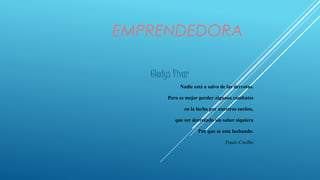 EMPRENDEDORA
Gladys Vivar
Nadie está a salvo de las derrotas.
Pero es mejor perder algunos combates
en la lucha por nuestros sueños,
que ser derrotado sin saber siquiera
Por que se esta luchando.
Paulo Coelho
 