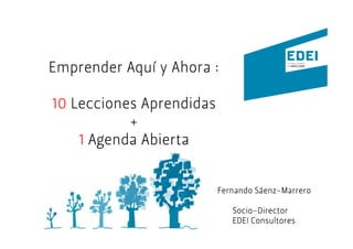 Emprender Aquí y Ahora :

10 Lecciones Aprendidas
           +
    1 Agenda Abierta


                                   Sáenz-
                          Fernando Sáenz-Marrero

                             Socio-
                             Socio-Director
                             EDEI Consultores
 
