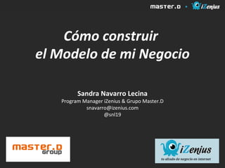 Cómo construir
el Modelo de mi Negocio

         Sandra Navarro Lecina
   Program Manager iZenius & Grupo Master.D
            snavarro@izenius.com
                   @snl19
 
