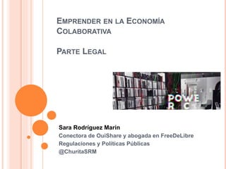 EMPRENDER EN LA ECONOMÍA
COLABORATIVA
PARTE LEGAL
Sara Rodríguez Marín
Conectora de OuiShare y abogada en FreeDeLibre
Regulaciones y Políticas Públicas
@ChuritaSRM
 