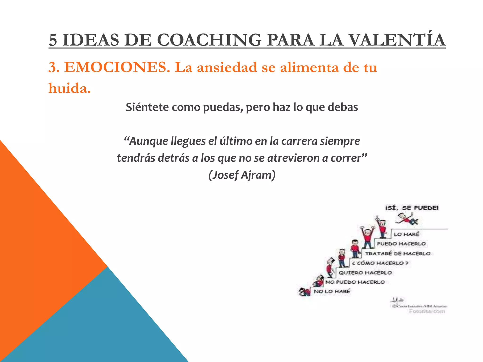 3. EMOCIONES. La ansiedad se alimenta de tu
huida.
Siéntete como puedas, pero haz lo que debas
“Aunque llegues el último en la carrera siempre
tendrás detrás a los que no se atrevieron a correr”
(Josef Ajram)
5 IDEAS DE COACHING PARA LA VALENTÍA
 