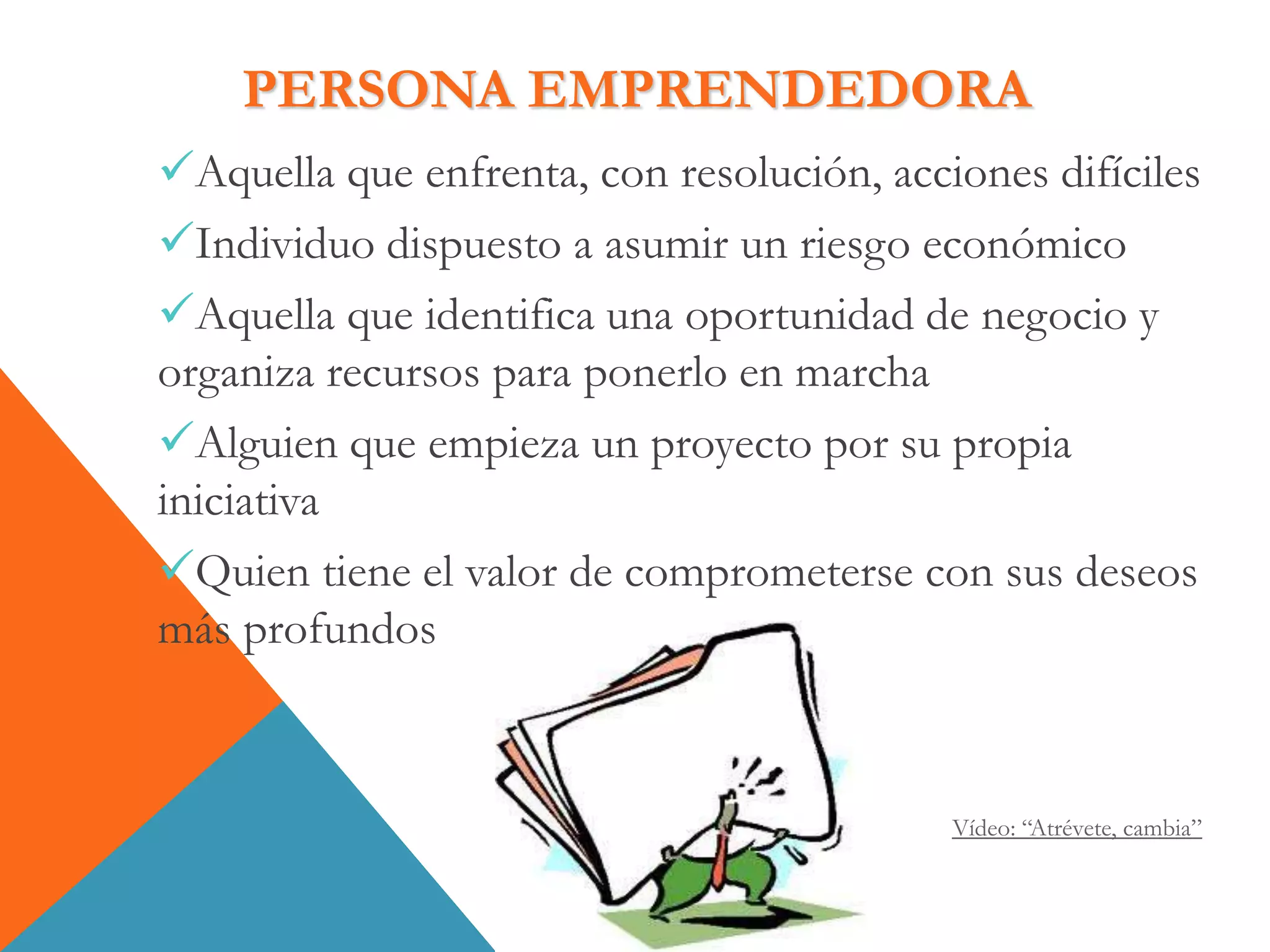 PERSONA EMPRENDEDORA
Aquella que enfrenta, con resolución, acciones difíciles
Individuo dispuesto a asumir un riesgo económico
Aquella que identifica una oportunidad de negocio y
organiza recursos para ponerlo en marcha
Alguien que empieza un proyecto por su propia
iniciativa
Quien tiene el valor de comprometerse con sus deseos
más profundos
Vídeo: “Atrévete, cambia”
 