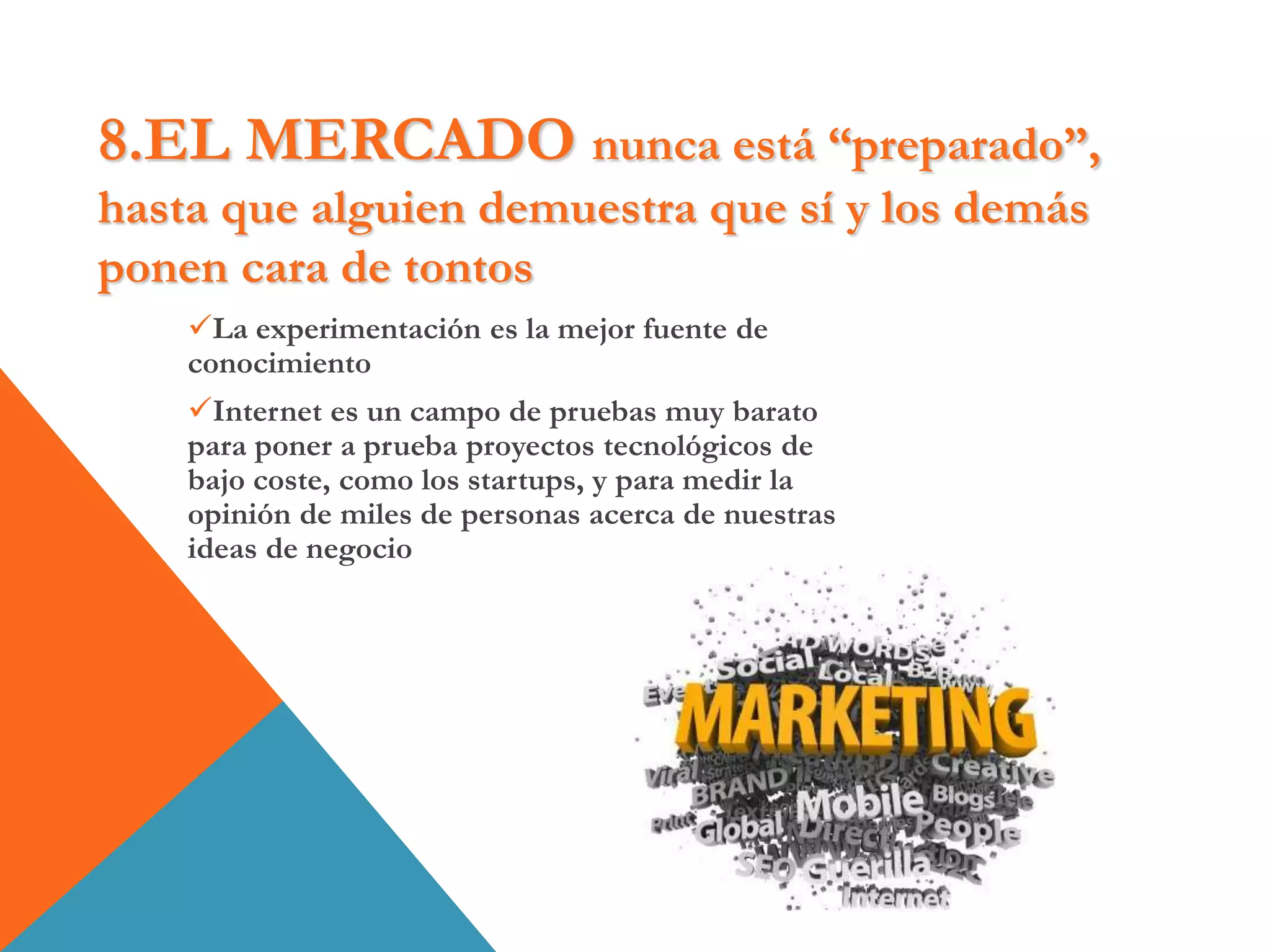 8.EL MERCADO nunca está “preparado”,
hasta que alguien demuestra que sí y los demás
ponen cara de tontos
La experimentación es la mejor fuente de
conocimiento
Internet es un campo de pruebas muy barato
para poner a prueba proyectos tecnológicos de
bajo coste, como los startups, y para medir la
opinión de miles de personas acerca de nuestras
ideas de negocio
 