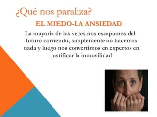 EL MIEDO-LA ANSIEDAD
La mayoría de las veces nos escapamos del
futuro corriendo, simplemente no hacemos
nada y luego nos convertimos en expertos en
justificar la inmovilidad
¿Qué nos paraliza?
 