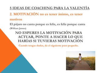2. MOTIVACIÓN no es tener ánimo, es tener
motivos
El pájaro no canta porque es feliz, es feliz porque canta
(William James)
NO ESPERES LA MOTIVACIÓN PARA
ACTUAR, PONTE A HACER LO QUE
HARÍAS SI TUVIERAS MOTIVACIÓN
Cuando tengas dudas, da el siguiente paso pequeño.
5 IDEAS DE COACHING PARA LA VALENTÍA
 