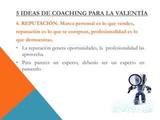 4. REPUTACIÓN. Marca personal es lo que vendes,
reputación es lo que te compran, profesionalidad es lo
que demuestras.
• La reputación genera oportunidades, la profesionalidad las
aprovecha.
• Para parecer un experto, deberás ser un experto en
parecerlo
5 IDEAS DE COACHING PARA LA VALENTÍA
 