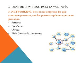 5. NETWORKING. No son las empresas las que
contratan personas, son las personas quienes contratan
personas.
- Aprecia
- Preséntate
- Ofrece
- Pide (no ayuda, consejos)
5 IDEAS DE COACHING PARA LA VALENTÍA
 