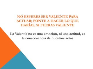 NO ESPERES SER VALIENTE PARA
ACTUAR; PONTE A HACER LO QUE
HARÍAS, SI FUERAS VALIENTE
La Valentía no es una emoción, ni una actitud, es
la consecuencia de nuestros actos
 