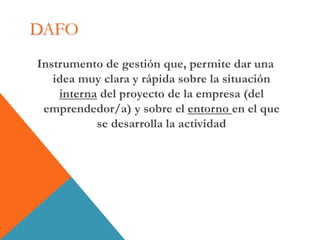 DAFO
Instrumento de gestión que, permite dar una
idea muy clara y rápida sobre la situación
interna del proyecto de la empresa (del
emprendedor/a) y sobre el entorno en el que
se desarrolla la actividad
 